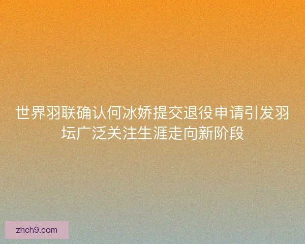 世界羽联确认何冰娇提交退役申请引发羽坛广泛关注生涯走向新阶段